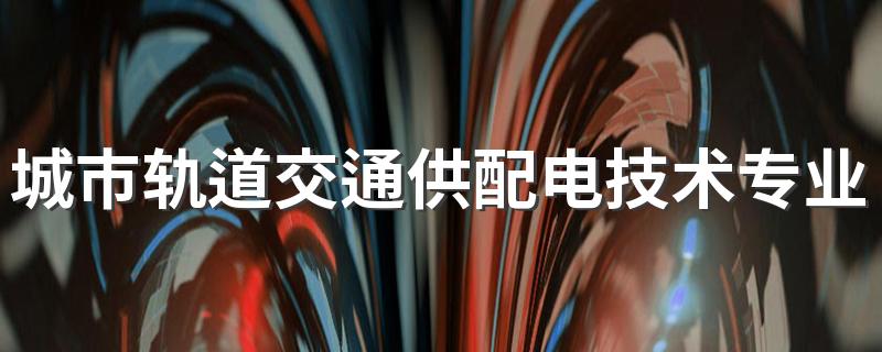 城市轨道交通供配电技术专业怎么样 城市轨道交通供配电技术专业的就业方向如何