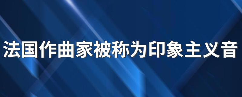 法国作曲家被称为印象主义音乐的鼻祖是谁