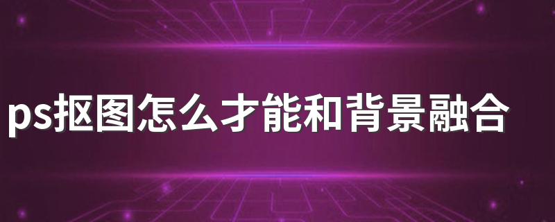 ps抠图怎么才能和背景融合 抠图能和背景融合的方法