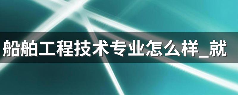 船舶工程技术专业怎么样 船舶工程技术专业就业方向如何