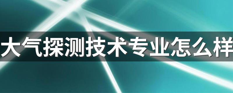 大气探测技术专业怎么样 就业方向有哪些