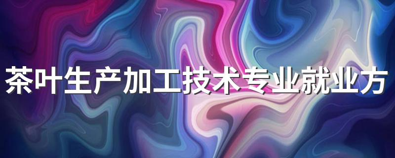 茶叶生产加工技术专业就业方向与就业前景怎么样