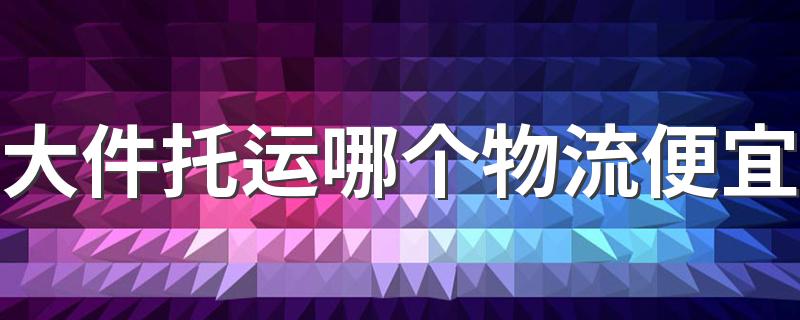 大件托运哪个物流便宜 大件货物寄哪个快递便宜