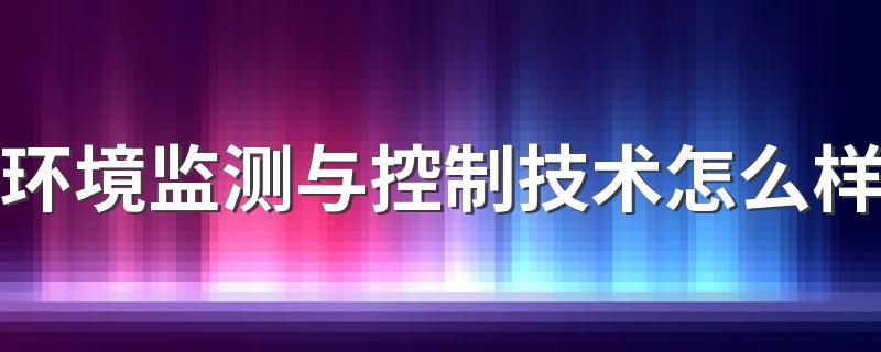 环境监测与控制技术怎么样 好就业吗