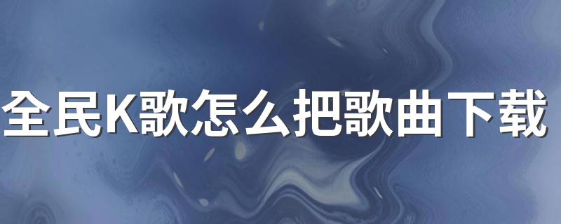 全民K歌怎么把歌曲下载 全民K歌歌曲下载步骤