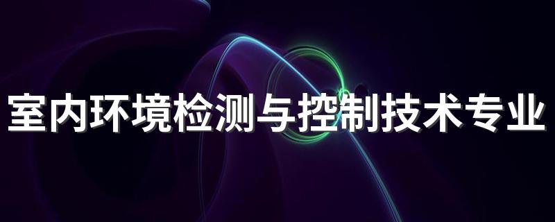 室内环境检测与控制技术专业怎么样 室内环境检测与控制技术专业就业方向如何