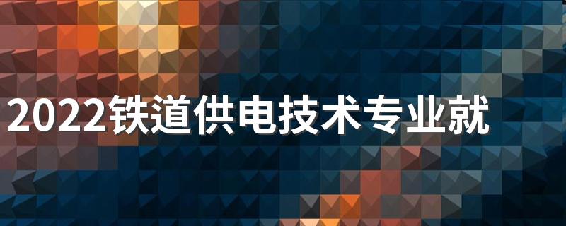 2022铁道供电技术专业就业前景如何 好找工作吗