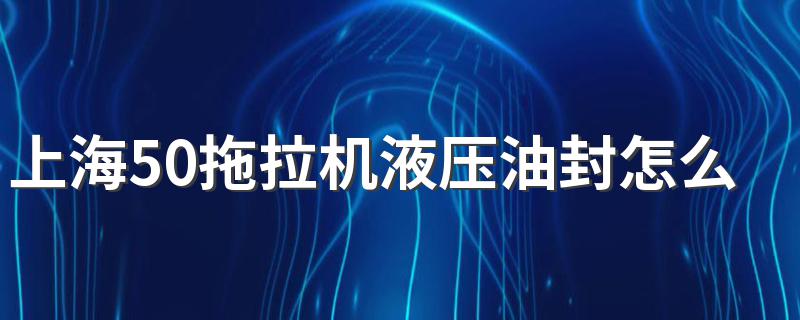 上海50拖拉机液压油封怎么换 拖拉机液压油封更换流程