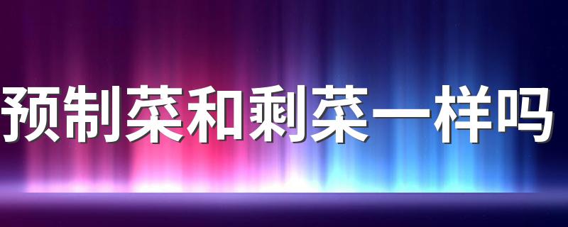 预制菜和剩菜一样吗 预制菜长时间存放会产生致癌物吗