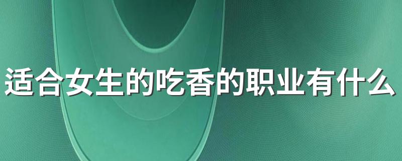 适合女生的吃香的职业有什么 女生做什么工作好