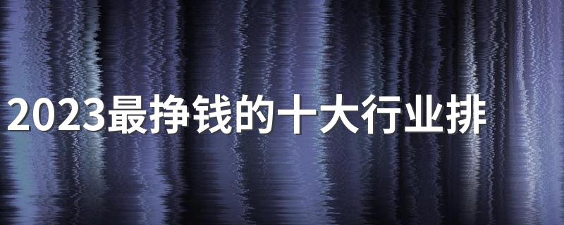 2023最挣钱的十大行业排行榜 做什么比较赚钱