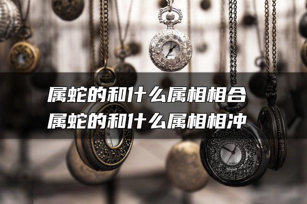 属蛇的和什么属相相合 属蛇的和什么属相相冲