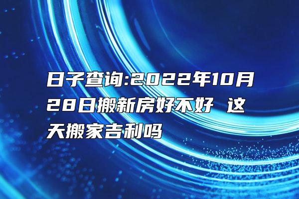 日子查询:2022年10月28日搬新房好不好 这天搬家吉利吗