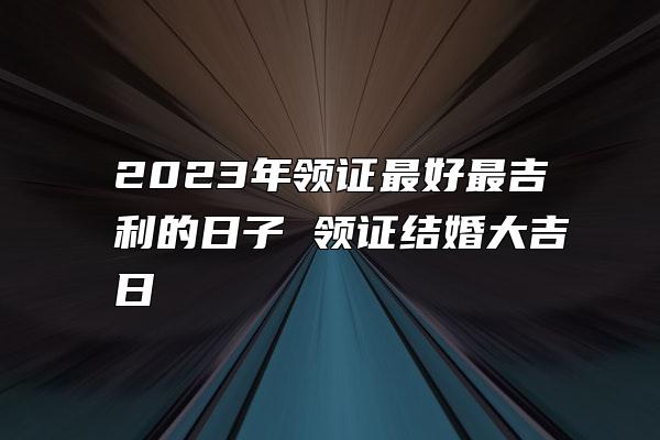 2023年领证最好最吉利的日子 领证结婚大吉日