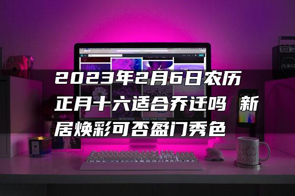 2023年2月6日农历正月十六适合乔迁吗 新居焕彩可否盈门秀色