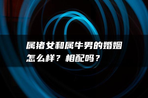 属猪女和属牛男的婚姻怎么样？相配吗？