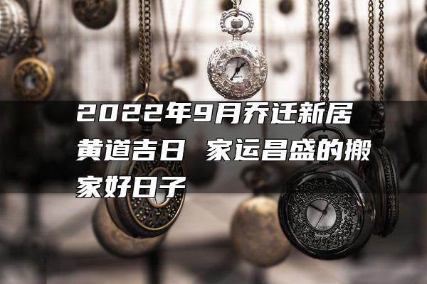 2022年9月乔迁新居黄道吉日 家运昌盛的搬家好日子