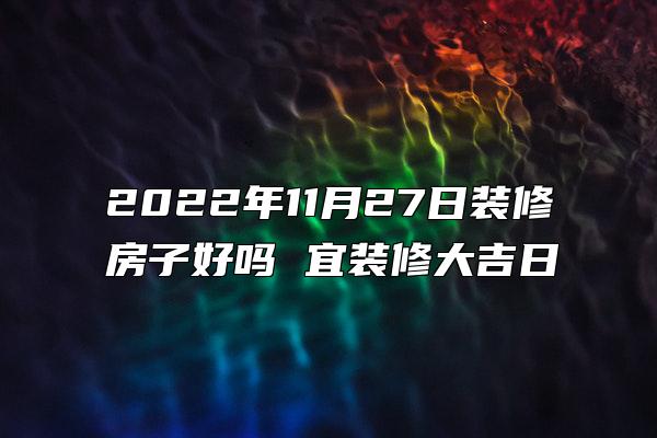 2022年11月27日装修房子好吗 宜装修大吉日