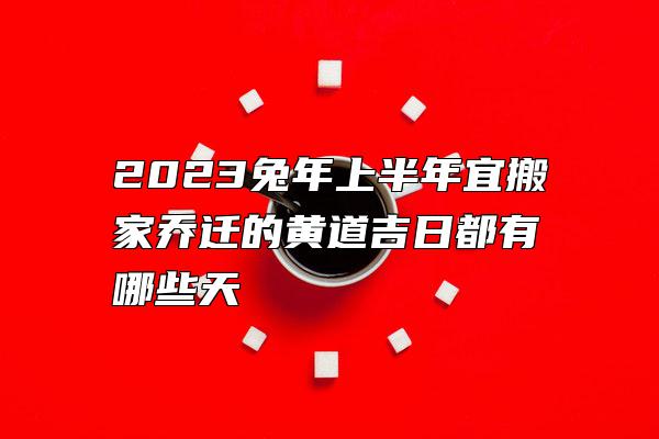 2023兔年上半年宜搬家乔迁的黄道吉日都有哪些天