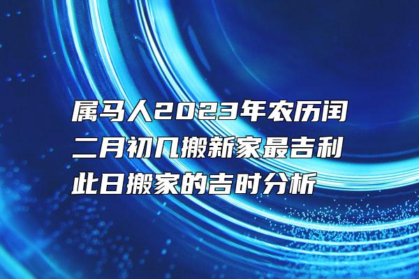 属马人2023年农历闰二月初几搬新家最吉利 此日搬家的吉时分析