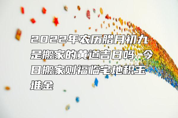 2022年农历腊月初九是搬家的黄道吉日吗 今日搬家则福临宅地积玉堆金