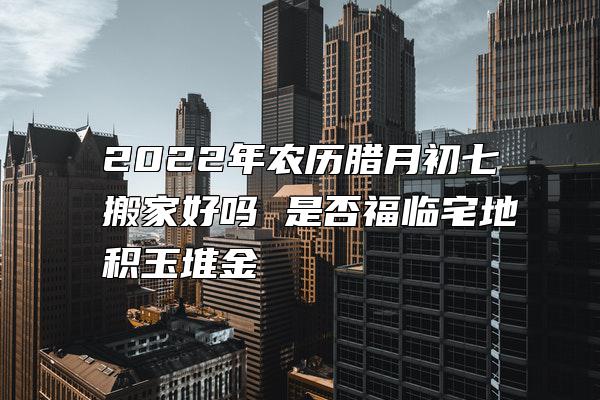 2022年农历腊月初七搬家好吗 是否福临宅地积玉堆金