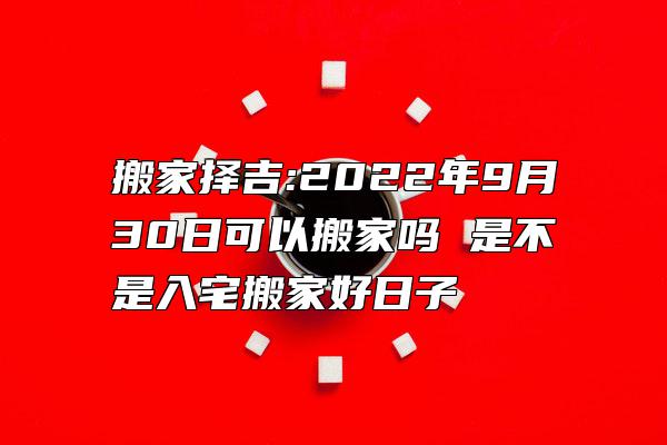 搬家择吉:2022年9月30日可以搬家吗 是不是入宅搬家好日子