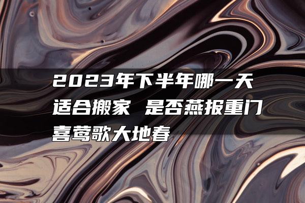 2023年下半年哪一天适合搬家 是否燕报重门喜莺歌大地春