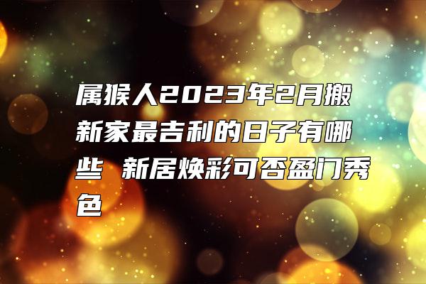 属猴人2023年2月搬新家最吉利的日子有哪些 新居焕彩可否盈门秀色