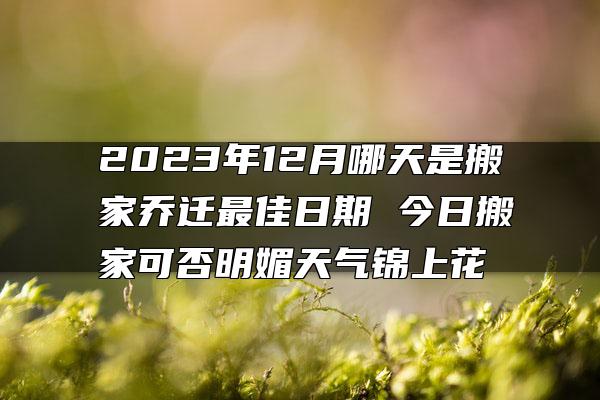 2023年12月哪天是搬家乔迁最佳日期 今日搬家可否明媚天气锦上花