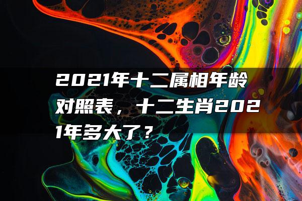 2021年十二属相年龄对照表，十二生肖2021年多大了？