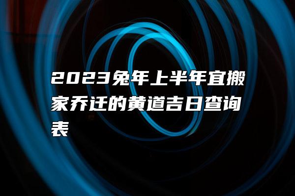 2023兔年上半年宜搬家乔迁的黄道吉日查询表