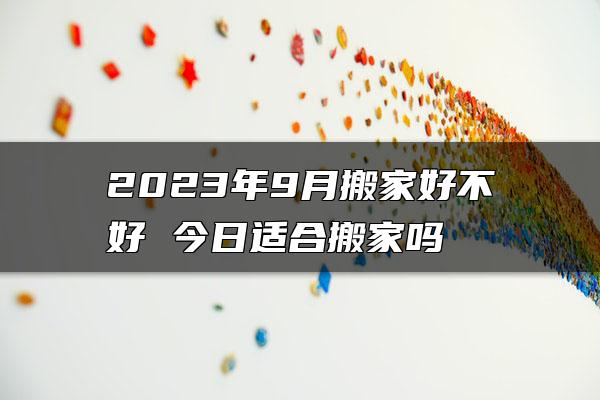 2023年9月搬家好不好 今日适合搬家吗