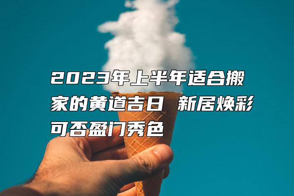 2023年上半年适合搬家的黄道吉日 新居焕彩可否盈门秀色