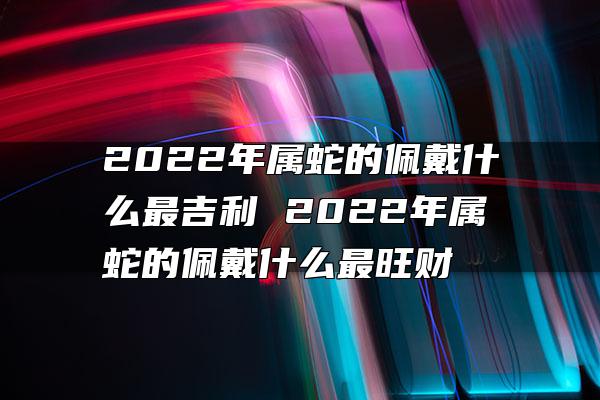 2022年属蛇的佩戴什么最吉利 2022年属蛇的佩戴什么最旺财