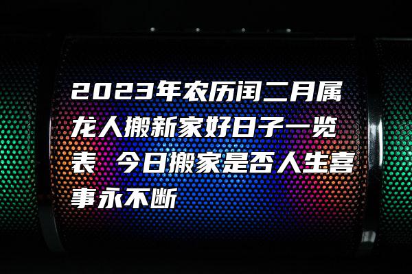 2023年农历闰二月属龙人搬新家好日子一览表 今日搬家是否人生喜事永不断