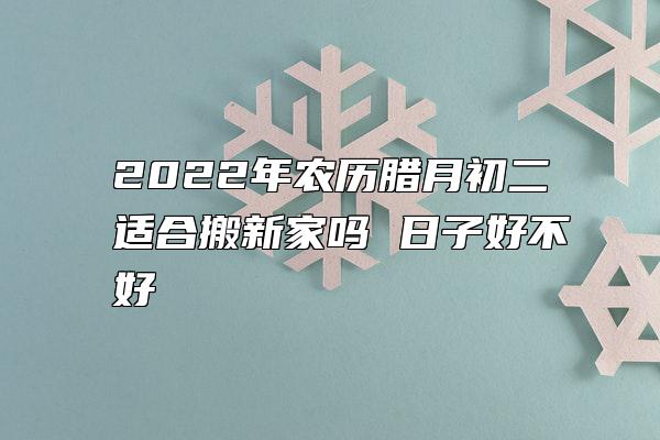 2022年农历腊月初二适合搬新家吗 日子好不好