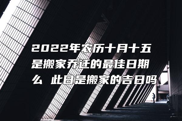 2022年农历十月十五是搬家乔迁的最佳日期么 此日是搬家的吉日吗