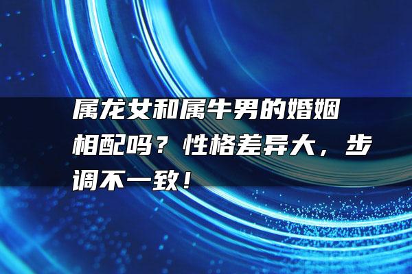 属龙女和属牛男的婚姻相配吗？性格差异大，步调不一致！