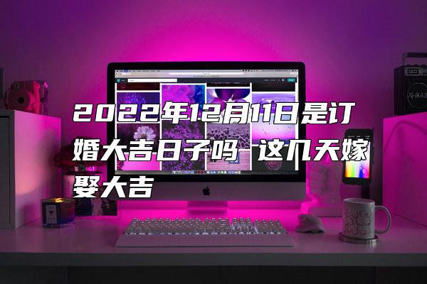 2022年12月11日是订婚大吉日子吗 这几天嫁娶大吉