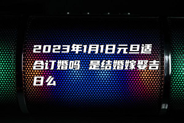 2023年1月1日元旦适合订婚吗 是结婚嫁娶吉日么