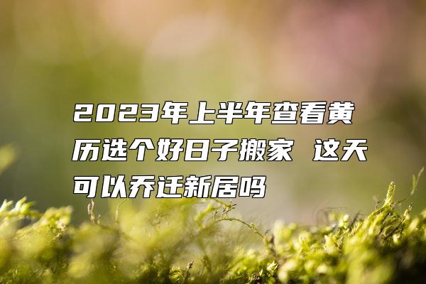 2023年上半年查看黄历选个好日子搬家 这天可以乔迁新居吗