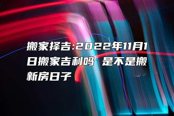 搬家择吉:2022年11月1日搬家吉利吗 是不是搬新房日子