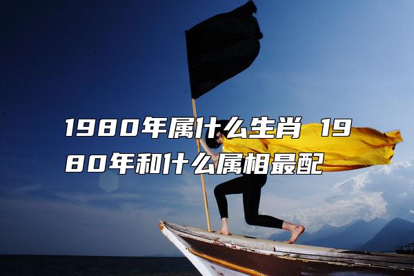 1980年属什么生肖 1980年和什么属相最配