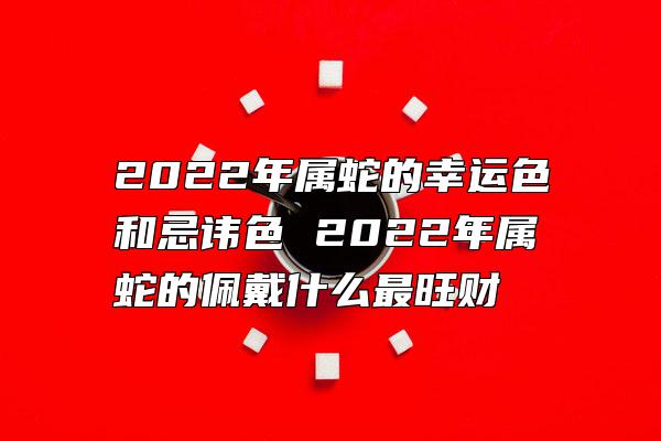 2022年属蛇的幸运色和忌讳色 2022年属蛇的佩戴什么最旺财