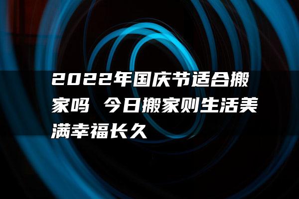 2022年国庆节适合搬家吗 今日搬家则生活美满幸福长久