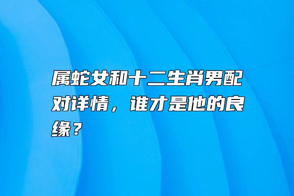 属蛇女和十二生肖男配对详情，谁才是他的良缘？