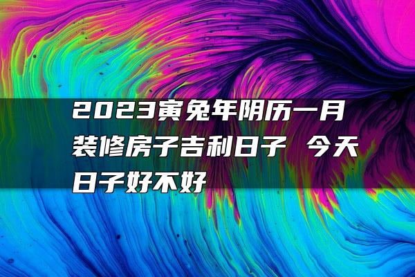 2023寅兔年阴历一月装修房子吉利日子 今天日子好不好