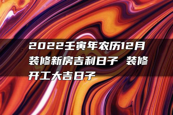 2022壬寅年农历12月装修新房吉利日子 装修开工大吉日子