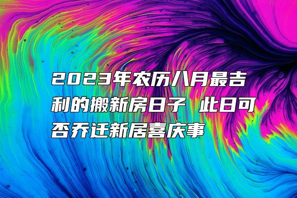 2023年农历八月最吉利的搬新房日子 此日可否乔迁新居喜庆事